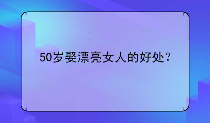 50岁娶漂亮女人的好处？