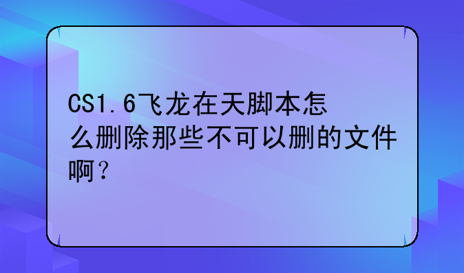CS1.6飞龙在天脚本怎么删除那些不可以删的文件啊？