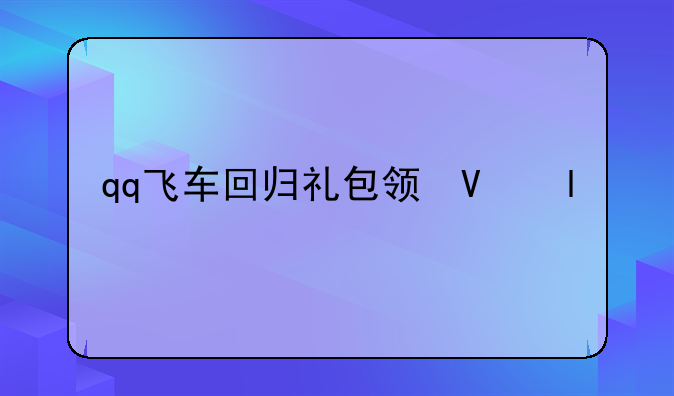 qq飞车回归礼包领取——qq飞车回归礼包领取在哪里