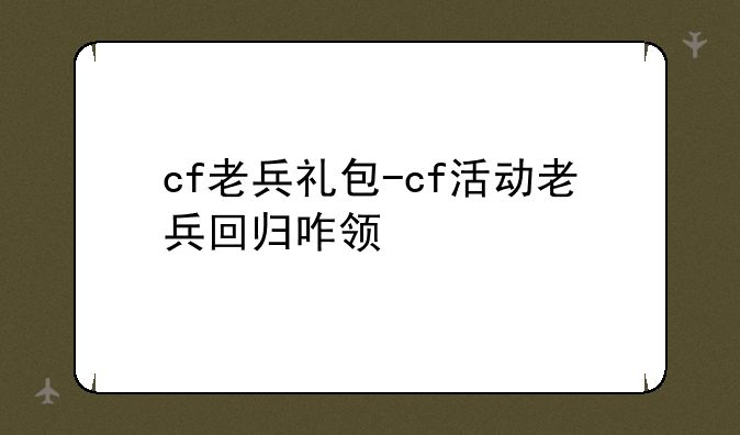cf老兵礼包-cf活动老兵回归咋领