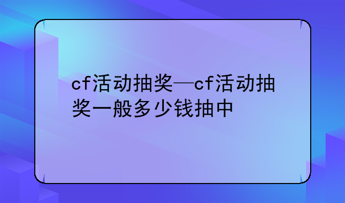 cf活动抽奖—cf活动抽奖一般多少钱抽中