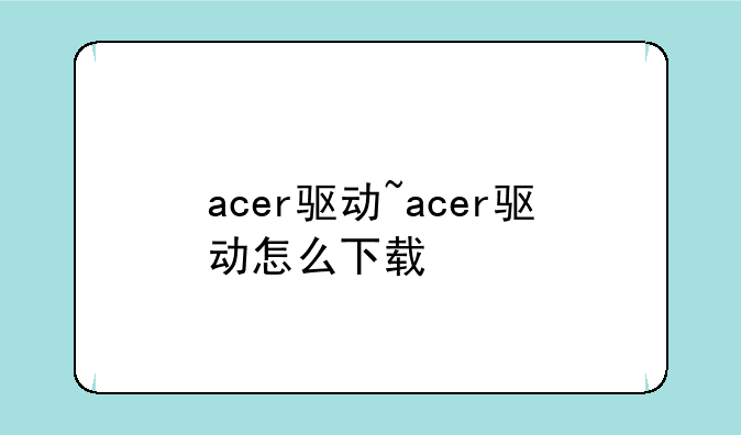 acer驱动~acer驱动怎么下载