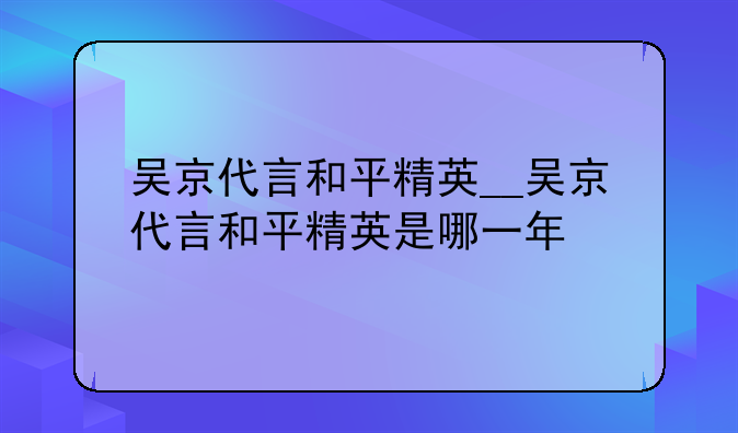 吴京代言和平精英__吴京代言和平精英是哪一年