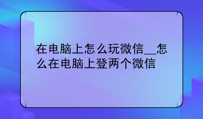 在电脑上怎么玩微信__怎么在电脑上登两个微信