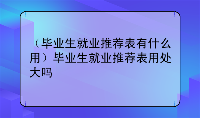 （毕业生就业推荐表有什么用）毕业生就业推荐表用处大吗