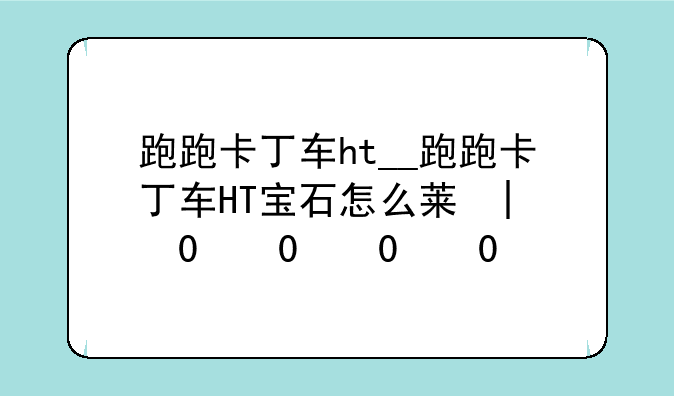 跑跑卡丁车ht__跑跑卡丁车HT宝石怎么获得