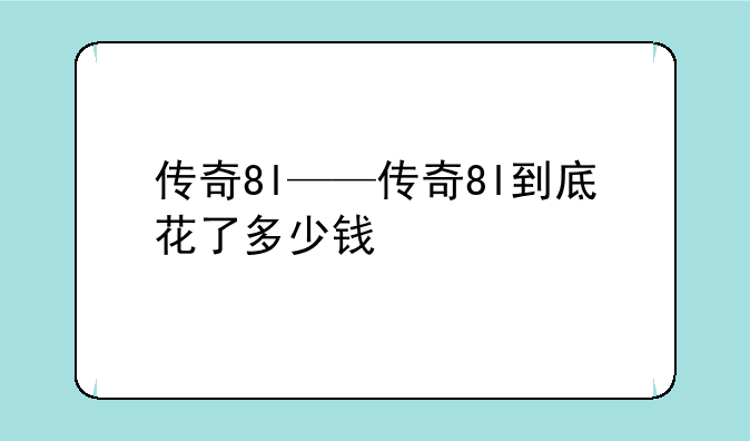 传奇8l——传奇8l到底花了多少钱
