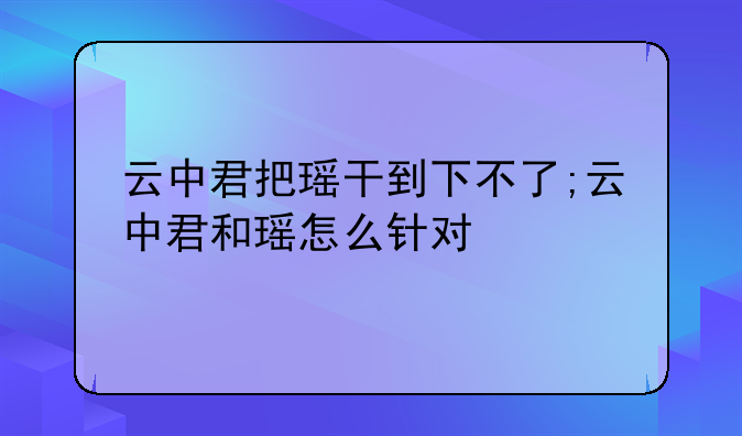 云中君把瑶干到下不了;云中君和瑶怎么针对