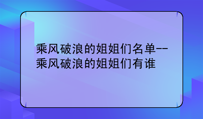 乘风破浪的姐姐们名单--乘风破浪的姐姐们有谁