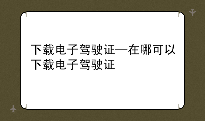 下载电子驾驶证—在哪可以下载电子驾驶证