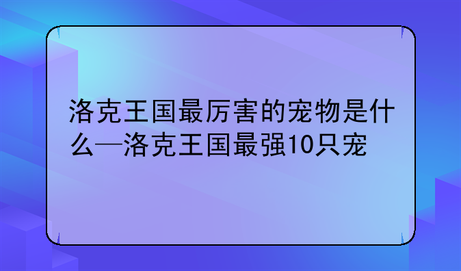 洛克王国最厉害的宠物是什么—洛克王国最强10只宠