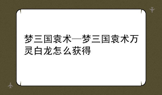 梦三国袁术—梦三国袁术万灵白龙怎么获得