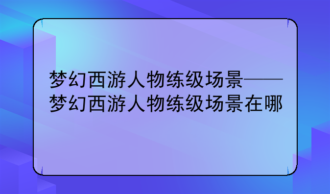 梦幻西游人物练级场景——梦幻西游人物练级场景在哪