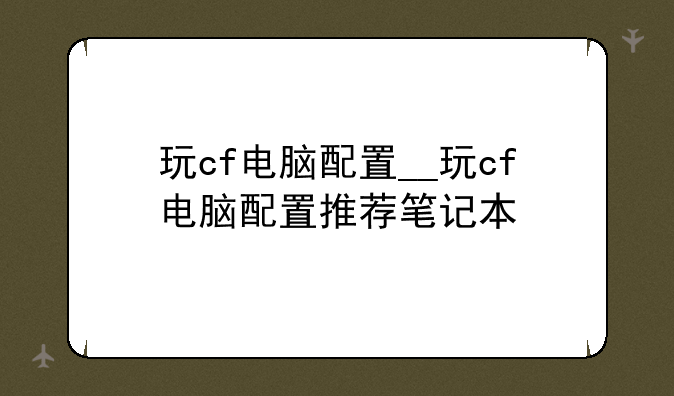 玩cf电脑配置__玩cf电脑配置推荐笔记本
