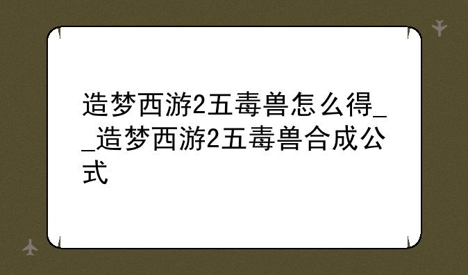 造梦西游2五毒兽怎么得__造梦西游2五毒兽合成公式